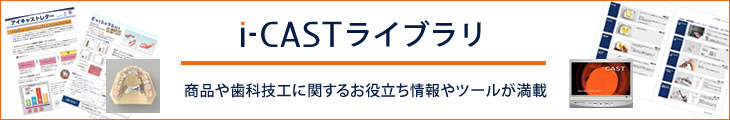 i-CASTライブラリ商品や歯科技工に関するお役立ち情報やツールが満載
